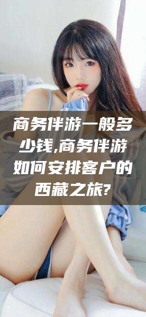 日照商务伴游一般多少钱,商务伴游如何安排客户的西藏之旅?