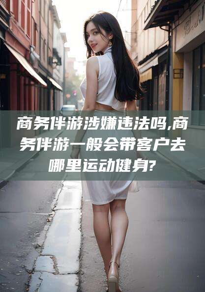 日照商务伴游涉嫌违法吗,商务伴游一般会带客户去哪里运动健身?