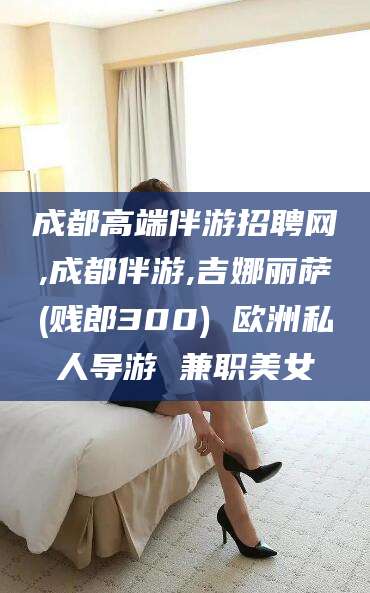 日照成都高端伴游招聘网,成都伴游,吉娜丽萨(贱郎300) 欧洲私人导游 兼职美女