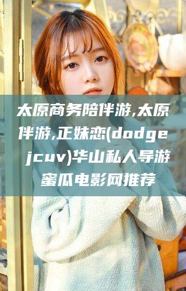 日照太原商务陪伴游,太原伴游,正妹恋(dodge jcuv)华山私人导游 蜜瓜电影网推荐