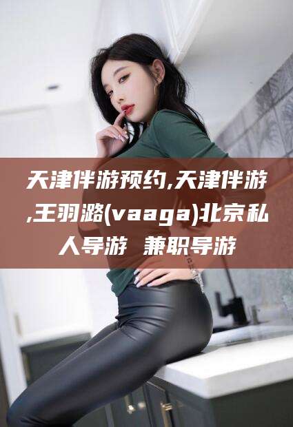 日照天津伴游预约,天津伴游,王羽潞(vaaga)北京私人导游 兼职导游
