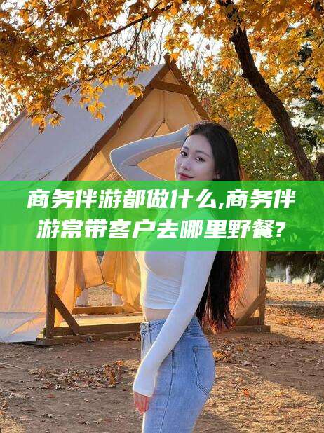 日照商务伴游都做什么,商务伴游常带客户去哪里野餐?