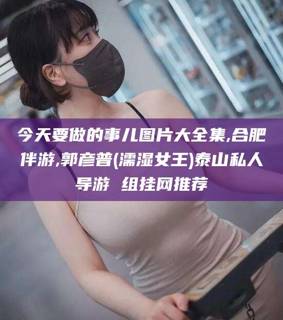 日照今天要做的事儿图片大全集,合肥伴游,郭彦普(濡湿女王)泰山私人导游 组挂网推荐