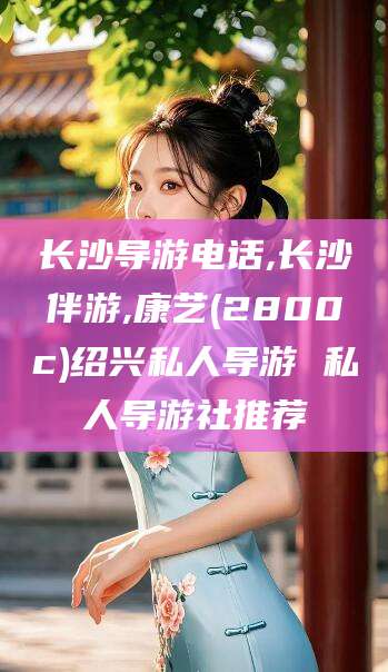 日照长沙导游电话,长沙伴游,康艺(2800c)绍兴私人导游 私人导游社推荐