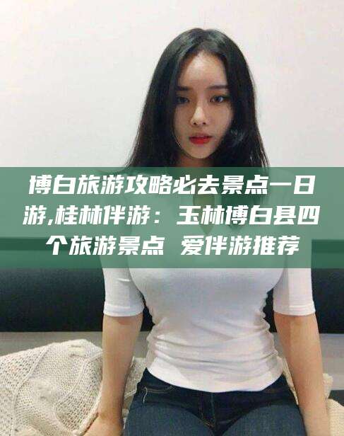 日照博白旅游攻略必去景点一日游,桂林伴游：玉林博白县四个旅游景点 爱伴游推荐