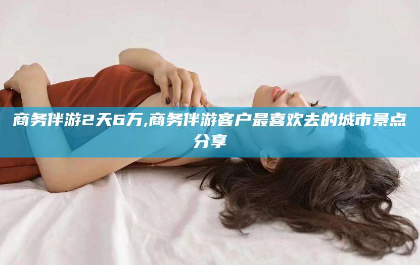 日照商务伴游2天6万,商务伴游客户最喜欢去的城市景点分享