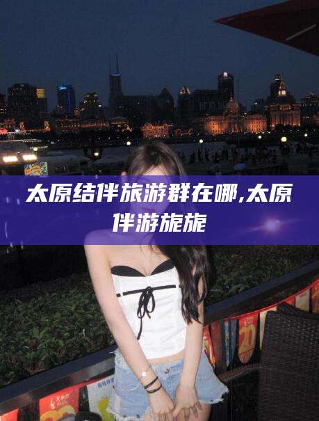 日照太原结伴旅游群在哪,太原伴游旎旎