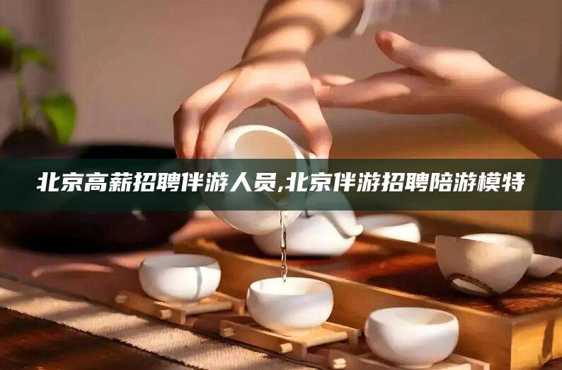 日照北京高薪招聘伴游人员,北京伴游招聘陪游模特