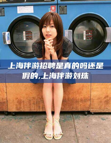日照上海伴游招聘是真的吗还是假的,上海伴游刘珠