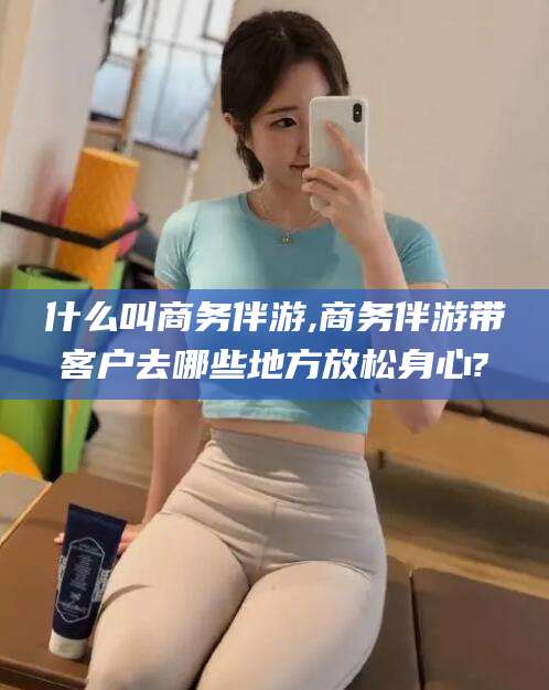 日照什么叫商务伴游,商务伴游带客户去哪些地方放松身心?