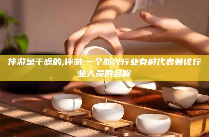 日照伴游是干啥的,伴游:一个新兴行业有时代表着该行业人员的名称