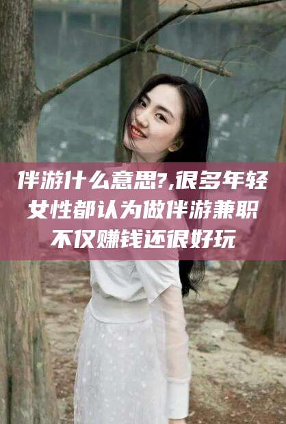日照伴游什么意思?,很多年轻女性都认为做伴游兼职不仅赚钱还很好玩