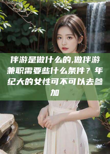 日照伴游是做什么的,做伴游兼职需要些什么条件？年纪大的女性可不可以去参加