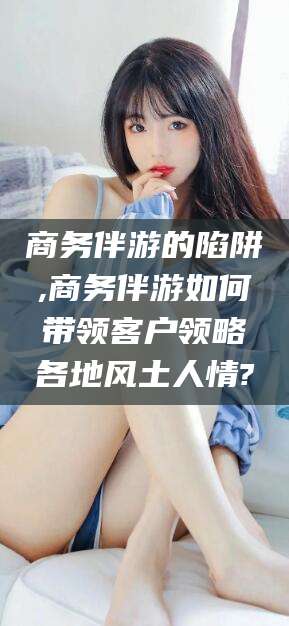日照商务伴游的陷阱,商务伴游如何带领客户领略各地风土人情?