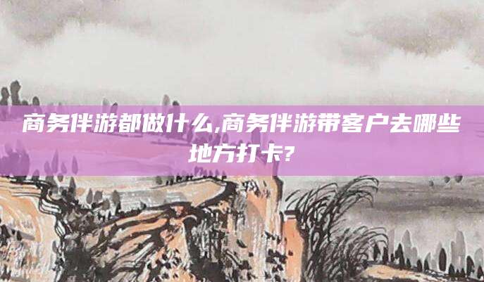 商务伴游都做什么,商务伴游带客户去哪些地方打卡?