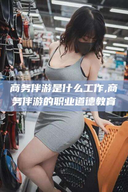 日照商务伴游是什么工作,商务伴游的职业道德教育