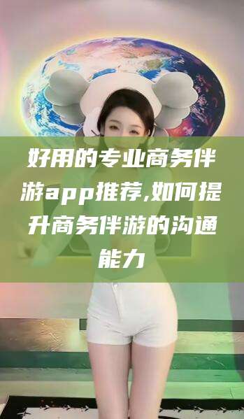 日照好用的专业商务伴游app推荐,如何提升商务伴游的沟通能力