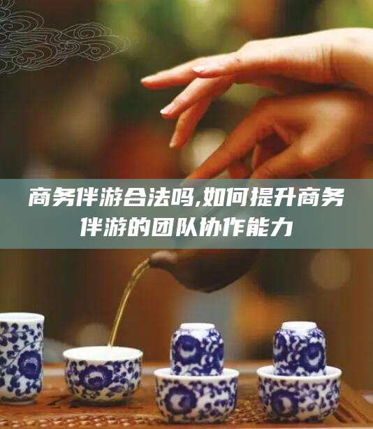 日照商务伴游合法吗,如何提升商务伴游的团队协作能力