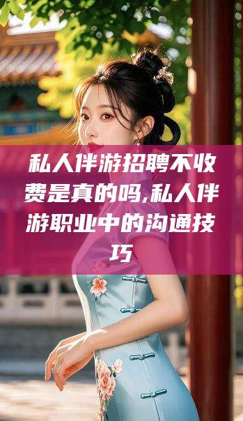 日照私人伴游招聘不收费是真的吗,私人伴游职业中的沟通技巧