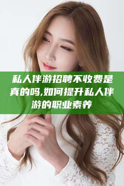 日照私人伴游招聘不收费是真的吗,如何提升私人伴游的职业素养