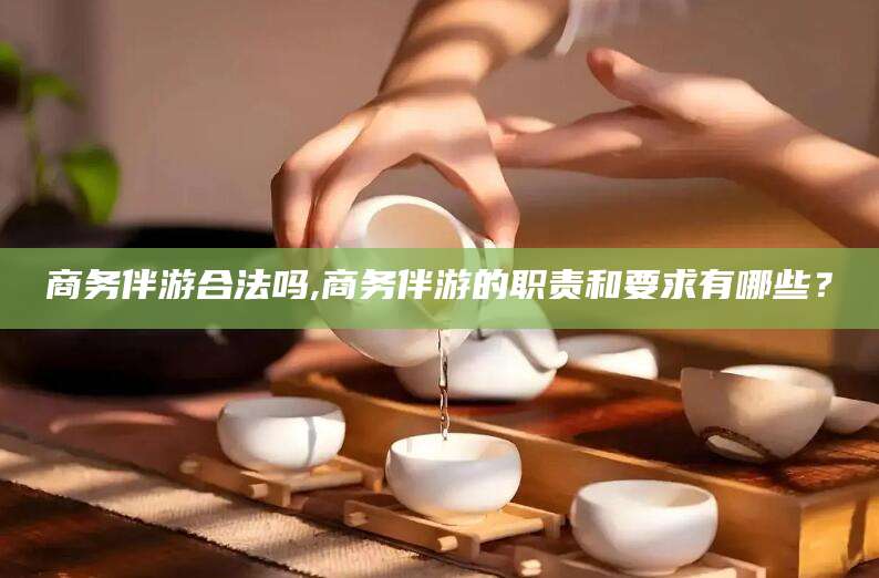 日照商务伴游合法吗,商务伴游的职责和要求有哪些？