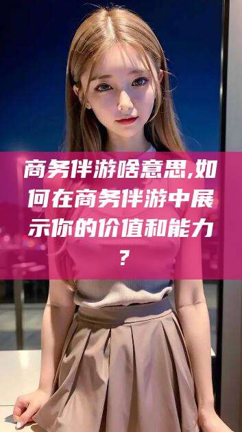 日照商务伴游啥意思,如何在商务伴游中展示你的价值和能力？