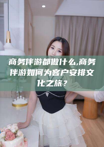 日照商务伴游都做什么,商务伴游如何为客户安排文化之旅？