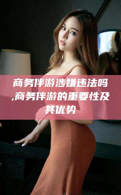 日照商务伴游涉嫌违法吗,商务伴游的重要性及其优势