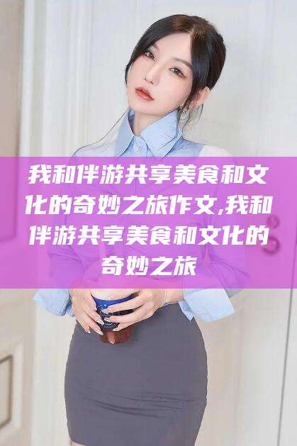 日照我和伴游共享美食和文化的奇妙之旅作文,我和伴游共享美食和文化的奇妙之旅