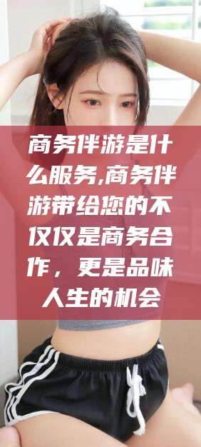 日照商务伴游是什么服务,商务伴游带给您的不仅仅是商务合作，更是品味人生的机会