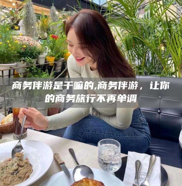 日照商务伴游是干嘛的,商务伴游，让你的商务旅行不再单调