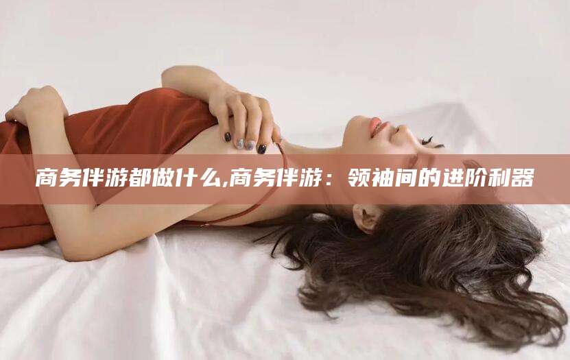 日照商务伴游都做什么,商务伴游：领袖间的进阶利器