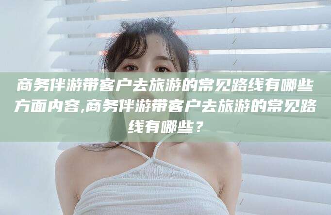 日照商务伴游带客户去旅游的常见路线有哪些方面内容,商务伴游带客户去旅游的常见路线有哪些？