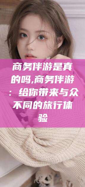 日照商务伴游是真的吗,商务伴游：给你带来与众不同的旅行体验