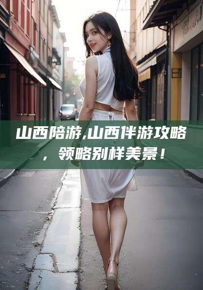 日照山西陪游,山西伴游攻略，领略别样美景！
