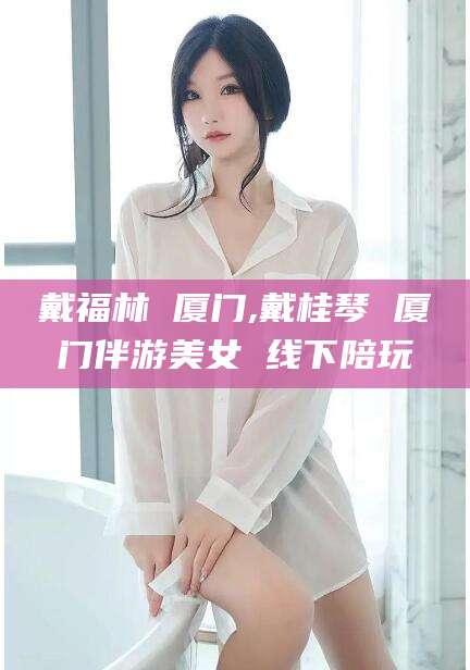 日照戴福林 厦门,戴桂琴 厦门伴游美女 线下陪玩