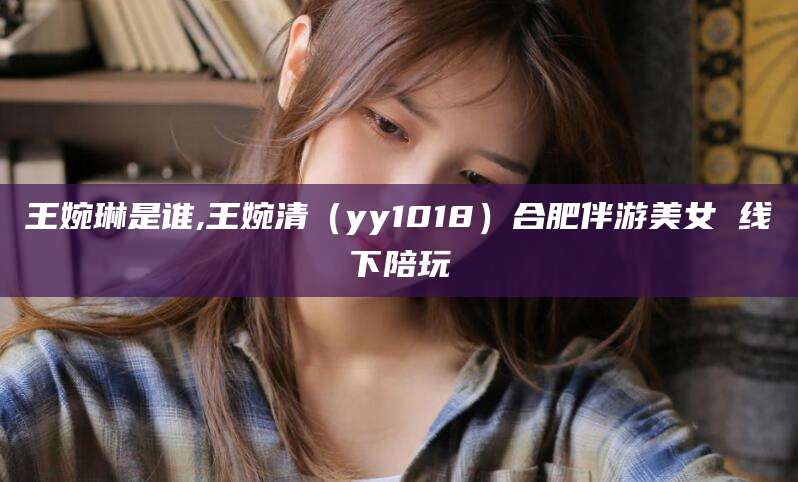 日照王婉琳是谁,王婉清（yy1018）合肥伴游美女 线下陪玩