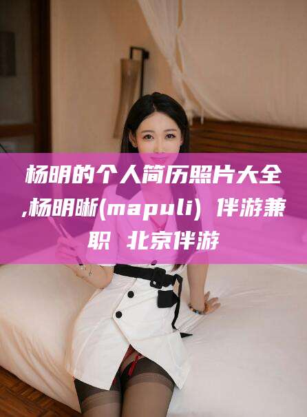 日照杨明的个人简历照片大全,杨明晰(mapuli) 伴游兼职 北京伴游