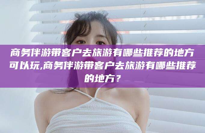 日照商务伴游带客户去旅游有哪些推荐的地方可以玩,商务伴游带客户去旅游有哪些推荐的地方？