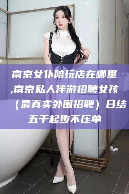 日照南京女仆陪玩店在哪里,南京私人伴游招聘女孩（最真实外围招聘）日结五千起步不压单