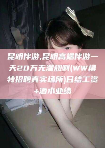 日照昆明伴游,昆明高端伴游一天20万无潜规则(WW模特招聘真实场所)日结工资+酒水业绩