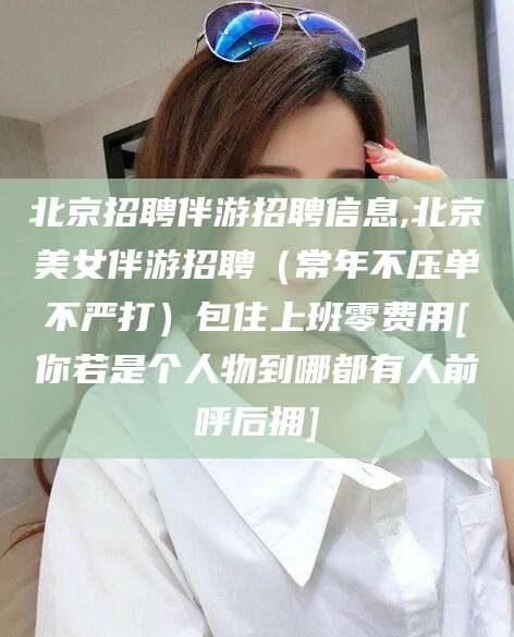 日照北京招聘伴游招聘信息,北京美女伴游招聘（常年不压单不严打）包住上班零费用[你若是个人物到哪都有人前呼后拥]