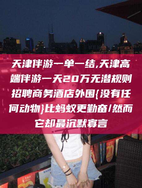 日照天津伴游一单一结,天津高端伴游一天20万无潜规则招聘商务酒店外围{没有任何动物}比蚂蚁更勤奋/然而它却最沉默寡言