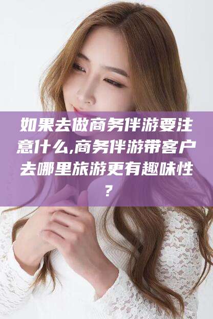 日照如果去做商务伴游要注意什么,商务伴游带客户去哪里旅游更有趣味性？