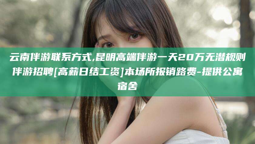 日照云南伴游联系方式,昆明高端伴游一天20万无潜规则伴游招聘[高薪日结工资]本场所报销路费-提供公寓宿舍