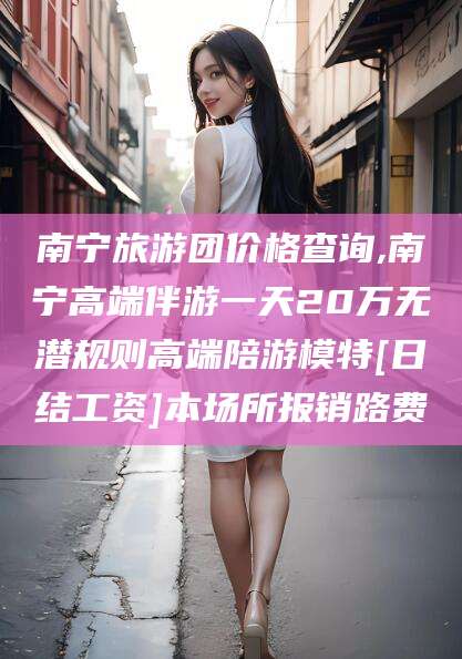 日照南宁旅游团价格查询,南宁高端伴游一天20万无潜规则高端陪游模特[日结工资]本场所报销路费