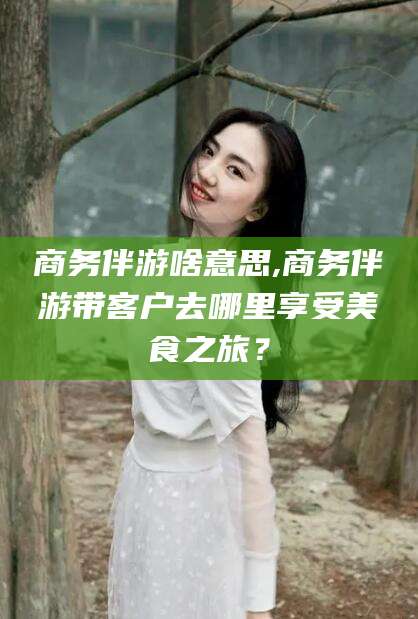 日照商务伴游啥意思,商务伴游带客户去哪里享受美食之旅？