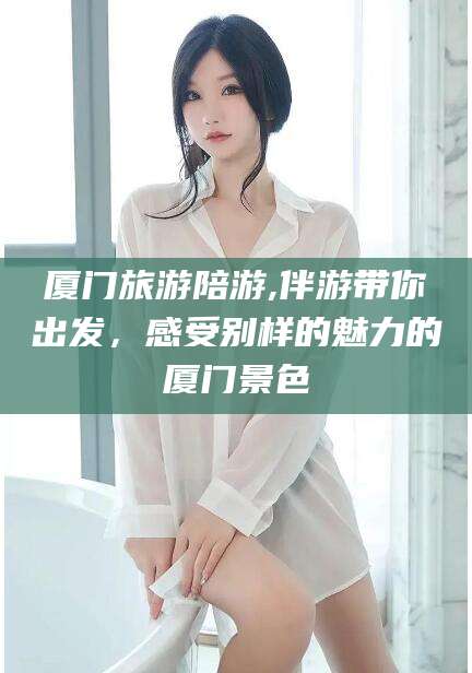 日照厦门旅游陪游,伴游带你出发，感受别样的魅力的厦门景色