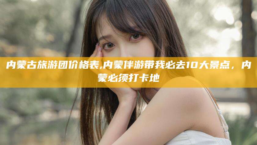 日照内蒙古旅游团价格表,内蒙伴游带我必去10大景点，内蒙必须打卡地