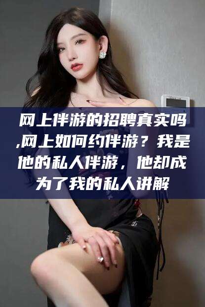 日照网上伴游的招聘真实吗,网上如何约伴游？我是他的私人伴游，他却成为了我的私人讲解